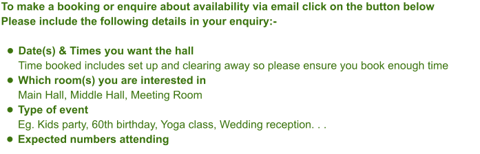 To make a booking or enquire about availability via email click on the button belowPlease include the following details in your enquiry:- •	Date(s) & Times you want the hallTime booked includes set up and clearing away so please ensure you book enough time •	Which room(s) you are interested inMain Hall, Middle Hall, Meeting Room •	Type of eventEg. Kids party, 60th birthday, Yoga class, Wedding reception. . .  •	Expected numbers attending