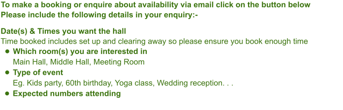 To make a booking or enquire about availability via email click on the button belowPlease include the following details in your enquiry:-Date(s) & Times you want the hallTime booked includes set up and clearing away so please ensure you book enough time •	Which room(s) you are interested inMain Hall, Middle Hall, Meeting Room •	Type of eventEg. Kids party, 60th birthday, Yoga class, Wedding reception. . .  •	Expected numbers attending
