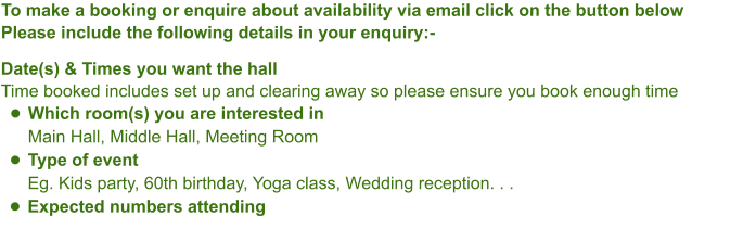To make a booking or enquire about availability via email click on the button belowPlease include the following details in your enquiry:-Date(s) & Times you want the hallTime booked includes set up and clearing away so please ensure you book enough time •	Which room(s) you are interested inMain Hall, Middle Hall, Meeting Room •	Type of eventEg. Kids party, 60th birthday, Yoga class, Wedding reception. . .  •	Expected numbers attending